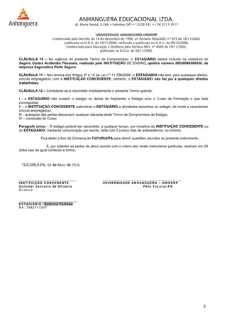 CLÁUSULA 10 – Na vigência do presente Termo de Compromisso, o ESTAGIÁRIO estará incluído na cobertura do
Seguro Contra Acidentes Pessoais, realizado pela INSTITUIÇÃO DE ENSINO, apólice número 29530098200530, da
empresa Seguradora Porto Seguro.
CLÁUSULA 11 – Nos termos dos Artigos 3º e 15 da Lei n º 11.788/2008, o ESTAGIÁRIO não terá, para quaisquer efeitos,
vínculo empregatício com a INSTITUIÇÃO CONCEDENTE, portanto, o ESTAGIÁRIO não faz jus a quaisquer direitos
trabalhistas.
CLÁUSULA 12 – Considerar-se-á rescindido imediatamente o presente Termo quando:
I - a ESTAGIÁRIO não cumprir o estágio ou deixar de freqüentar o Estágio e/ou o Curso de Formação a que este
corresponde;
II – a INSTITUIÇÃO CONCEDENTE subordinar o ESTAGIÁRIO a atividades estranhas ao estágio, de modo a caracterizar
vínculo empregatício;
III - quaisquer das partes descumprir qualquer cláusula deste Termo de Compromisso de Estágio;
IV – conclusão do Curso.
Parágrafo único – O estágio poderá ser rescindido, a qualquer tempo, por iniciativa da INSTITUIÇÃO CONCEDENTE ou
do ESTAGIÁRIO, mediante comunicação por escrito, feita com 5 (cinco) dias de antecedência, no mínimo.
Fica eleito o foro da Comarca de TUCURUI/PA para dirimir questões oriundas do presente instrumento.
E, por estarem as partes de pleno acordo com o inteiro teor deste instrumento particular, assinam em 03
(três) vias de igual conteúdo e forma.
TUCURUÍ-PA, 04 de Maio de 2016.
__________________________________ ______________________________________________
INSTITUIÇÃO CONCEDENTE UNIVERSIDADE ANHANGUERA – UNIDERP
Guiomar Januario de Oliveira Pólo Tucuruí-PA
Diretora
__________________________________
ESTAGIÁRIO: Sabrina Feitosa
RA: 7982717247
3
 