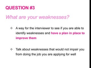 QUESTION #3
What are your weaknesses?
 A way for the interviewer to see if you are able to
identify weaknesses and have a plan in place to
improve them
 Talk about weaknesses that would not impair you
from doing the job you are applying for well
 