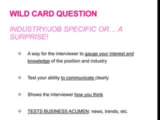 WILD CARD QUESTION
INDUSTRY/JOB SPECIFIC OR… A
SURPRISE!
 A way for the interviewer to gauge your interest and
knowledge of the position and industry
 Test your ability to communicate clearly
 Shows the interviewer how you think
 TESTS BUSINESS ACUMEN: news, trends, etc.
 