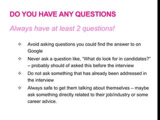 DO YOU HAVE ANY QUESTIONS
Always have at least 2 questions!
 Avoid asking questions you could find the answer to on
Google
 Never ask a question like, “What do look for in candidates?”
– probably should of asked this before the interview
 Do not ask something that has already been addressed in
the interview
 Always safe to get them talking about themselves – maybe
ask something directly related to their job/industry or some
career advice.
 