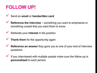 FOLLOW UP!
 Send an email or handwritten card
 Reference the interview – something you want to emphasize or
something unsaid that you want them to know
 Reiterate your interest in the position
 Thank them for the opportunity again
 Reference an answer they gave you to one of your end of interview
questions
 If you interviewed with multiple people make sure the follow-up is
personalized to each person
 