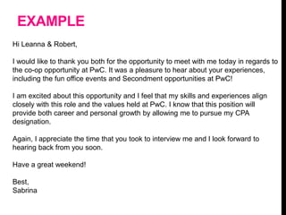 EXAMPLE
Hi Leanna & Robert,
I would like to thank you both for the opportunity to meet with me today in regards to
the co-op opportunity at PwC. It was a pleasure to hear about your experiences,
including the fun office events and Secondment opportunities at PwC!
I am excited about this opportunity and I feel that my skills and experiences align
closely with this role and the values held at PwC. I know that this position will
provide both career and personal growth by allowing me to pursue my CPA
designation.
Again, I appreciate the time that you took to interview me and I look forward to
hearing back from you soon.
Have a great weekend!
Best,
Sabrina
 