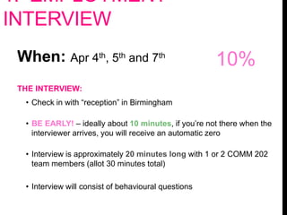 1. EMPLOYMENT
INTERVIEW
When: Apr 4th, 5th and 7th
THE INTERVIEW:
• Check in with “reception” in Birmingham
• BE EARLY! – ideally about 10 minutes, if you’re not there when the
interviewer arrives, you will receive an automatic zero
• Interview is approximately 20 minutes long with 1 or 2 COMM 202
team members (allot 30 minutes total)
• Interview will consist of behavioural questions
10%
 