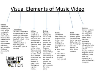 Visual Elements of Music Video 
Lighting: 
The lighting 
included in the 
music will be 
mostly dark, 
dim lighting 
and it adds to 
the tone of the 
sad emotional 
lyrics of the 
song. However, 
have some 
light to add to 
the dance 
element of it 
too. 
Camera Work: 
The use of camera work 
in this video will be fast 
paced shot changes as 
expected in every video. 
Also, I will include a view 
close ups and 
establishing shots as 
most of my genre 
include these types of 
functions. 
Editing: 
Editing will 
contribute to 
the great use of 
fast paced shot 
changes to link 
with the beat of 
the music. Also, 
the use of 
editing makes 
the music video 
more intriguing 
to watch as the 
music is fitted 
to the shots and 
effects are 
added in to 
make it more 
like its genre 
e.g. slow 
motion. 
Setting: 
Types the 
settings that 
will be used 
will be her 
house and 
isolated and 
busy streets. 
Her house 
helps our 
audience to 
relate and feel 
closer to our 
artist adding to 
the emotion of 
the song. 
Isolated and 
busy streets 
will emphasise 
her being 
alone. 
Actors: 
The actors I 
have chosen are 
very committed 
to there parts 
and our very 
excited about 
playing their set 
roles. 
• Main Artist- 
Lydia 
• Extra cast is 
being played 
by Lydia’s 
mum and dad 
Props: 
Props that will 
be used will be 
items such as a 
carrier bag, wine 
bottle, cigarette 
etc. These props 
will help 
develop our 
main artists 
character. 
Costume: 
Costume has been 
well thought out 
into being plain 
and simple as a 
symbol of our 
characters 
personality 
disintegrating, 
linking to the lyrics 
“my seams seem 
to fade”. 
Also, my artist star 
image will include 
her having a plait 
in her hair 
constantly, as it 
helps highlight her 
innocence. 
 