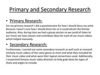 Primary and Secondary Research 
• Primary Research: 
For my primary research I did a questionnaire for how I should dress my artist 
because I wasn’t sure how I should dress her so it could attract the female 
audience. Also, during class we had a group session so we could all listen to 
our music we have chosen and contribute ideas for each of our music videos 
which helped massively. 
• Secondary Research: 
Furthermore, I carried out some secondary research as well such as research 
similarly music videos of the same genre as mine and what they included for 
their music video and what were their typical conventions used. Additionally, 
I researched famous music video directors to help grab ideas for types of 
shots and angles to include. 
 