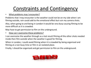 Constraints and Contingency 
• What problems may I encounter? 
Problems that I may encounter is the weather could not be on my side when I am 
filming outside, rain could add to the emotional effect but ruin my camera shots. 
Also, when going to and being in London it would be very busy causing filming to be 
more difficult as it is crowded. 
May have to get permission to film on the underground. 
• How can I overcome these problems? 
I can overcome the weather through as a last result filming all the other shots needed 
inside then film outside when the weather is good for filming. 
When in London, I could avoid filming when it is crowded by being organised and 
filming at a non busy time or film in an isolated place. 
Finally, I should be organised and get permission to film on the underground. 
 