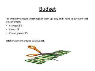 Budget 
For when my artist is smashing her room up, Tilly and I need to buy item that 
we can smash: 
• Frame: £3-5 
• Lamp: £5 
• Cheap glasses:£5 
Total: maximum around £15 budget. 
 