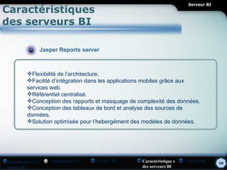 Serveur BI
Caractéristiques
des serveurs BI

                Jasper Reports server



          Flexibilité de l’architecture.
          Facilité d’intégration dans les applications mobiles grâce aux
          services web.
          Référentiel centralisé.
          Conception des rapports et masquage de complexité des données.
          Conception des tableaux de bord et analyse des sources de
          données.
          Solution optimisée pour l’hebergément des modèles de données.




Introduction à la   Architecture BI   Serveur BI   Caractéristique s   Conclusion    10
notion BI                                          des serveurs BI
 