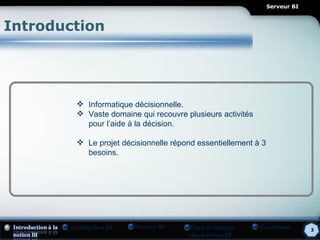 Serveur BI



Introduction




          Informatique décisionnelle.
          Vaste domaine qui recouvre plusieurs activités
           pour l’aide à la décision.

          Le projet décisionnelle répond essentiellement à 3
           besoins.




       Architecture BI   Serveur BI     Caractéristiques    Conclusion       3
                                        des serveurs BI
 