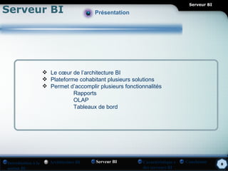 Serveur BI
Serveur BI                              Présentation




                     Le cœur de l’architecture BI
                     Plateforme cohabitant plusieurs solutions
                     Permet d’accomplir plusieurs fonctionnalités
                               Rapports
                               OLAP
                               Tableaux de bord




Introduction à la     Architecture BI   Serveur BI        Caractéristique s   Conclusion    8
notion BI                                                 des serveurs BI
 