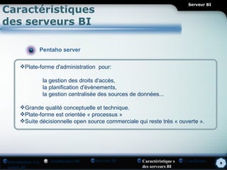 Serveur BI
Caractéristiques
des serveurs BI

                Pentaho server

      Plate-forme d'administration pour:

                    la gestion des droits d'accès,
                    la planification d'évènements,
                    la gestion centralisée des sources de données...

      Grande qualité conceptuelle et technique.
      Plate-forme est orientée « processus »
      Suite décisionnelle open source commerciale qui reste très « ouverte ».




Introduction à la     Architecture BI   Serveur BI         Caractéristique s   Conclusion    9
notion BI                                                  des serveurs BI
 