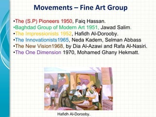 Movements – Fine Art Group
•The (S.P) Pioneers 1950, Faiq Hassan.
•Baghdad Group of Modern Art 1951, Jawad Salim.
•The Impressionists 1952, Hafidh Al-Dorooby.
•The Innovationists1965, Neda Kadem, Selman Abbass
•The New Vision1968, by Dia Al-Azawi and Rafa Al-Nasiri.
•The One Dimension 1970, Mohamed Ghany Hekmatt.




                  Hafidh Al-Dorooby.
 