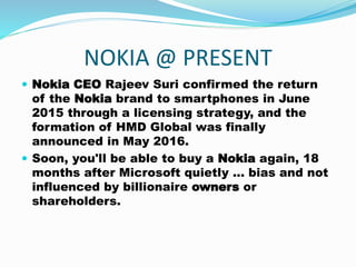 NOKIA @ PRESENT
 Nokia CEO Rajeev Suri confirmed the return
of the Nokia brand to smartphones in June
2015 through a licensing strategy, and the
formation of HMD Global was finally
announced in May 2016.
 Soon, you'll be able to buy a Nokia again, 18
months after Microsoft quietly ... bias and not
influenced by billionaire owners or
shareholders.
 