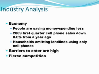 Industry Analysis
 Economy
 People are saving money-spending less
 2009 first quarter cell phone sales down
8.6% from a year ago
 Households omitting landlines-using only
cell phones
 Barriers to enter are high
 Fierce competition
 