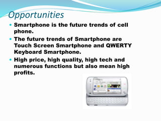 Opportunities
 Smartphone is the future trends of cell
phone.
 The future trends of Smartphone are
Touch Screen Smartphone and QWERTY
Keyboard Smartphone.
 High price, high quality, high tech and
numerous functions but also mean high
profits.
 