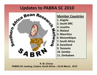 Updates to PABRA SC 2010
                                        Member Countries
                                        1. Angola
                                        2. South DRC
                                        2 South DRC
                                        3. Lesotho
                                        4. Malawi
                                        5. Mauritius
                                        6. Mozambique
                                        7. South Africa
                                        8. Swaziland
                                        9. Tanzania
                                        10. Zambia
                                        10 Zambia
                                        11. Zimbabwe

                       R. M. Chirwa
PABRA SC meeting, Cedara, South Africa – 22-24 March, 2010
 