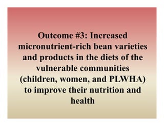 Outcome #3: Increased
micronutrient-rich bean varieties
 and products i th diets of th
   d     d t in the di t f the
     vulnerable communities
(children, women, and PLWHA)
 to i
    improve their nutrition and
             h i      ii      d
             health
 