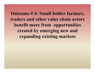 Outcome # 4: Small holder farmers,
                           farmers
traders and other value chain actors
  benefit more from opportunities
   created by emerging new and
    expanding existing markets
 