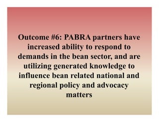 Outcome #6: PABRA partners have
   increased ability to respond to
demands in the bean sector, and are
  utilizing g
          g generated knowledge to
                              g
influence bean related national and
    regional policy and advocacy
               matters
 