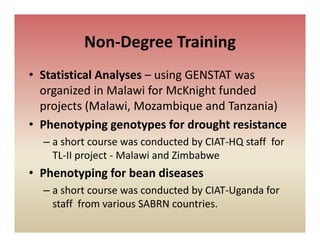 Non Degree Training
          Non‐Degree Training
• Statistical Analyses – using GENSTAT was
  Statistical Analyses using GENSTAT was 
  organized in Malawi for McKnight funded 
  projects (Malawi, Mozambique and Tanzania) 
  projects (Malawi Mozambique and Tanzania)
• Phenotyping genotypes for drought resistance
  – a short course was conducted by CIAT‐HQ staff  for 
       h t                  d t d b CIAT HQ t ff f
    TL‐II project ‐ Malawi and Zimbabwe
• Ph
  Phenotyping for bean diseases
       t i f b         di
  – a short course was conducted by CIAT‐Uganda for 
    staff  from various SABRN countries.
     t ff f        i    SABRN     ti
 