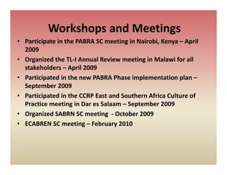 Workshops and Meetings 
           o s ops a d ee gs
• Participate in the PABRA SC meeting in Nairobi, Kenya – April 
  2009
• Organized the TL‐I Annual Review meeting in Malawi for all 
  stakeholders – April 2009 
• Participated in the ne PABRA Phase implementation plan
  Participated in the new PABRA Phase implementation plan –
  September 2009
• Participated in the CCRP East and Southern Africa Culture of 
         p
  Practice meeting in Dar es Salaam – September 2009 
• Organized SABRN SC meeting  ‐ October 2009
• ECABREN SC meeting – February 2010
 