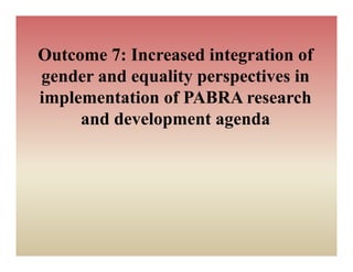Outcome 7: Increased i t
O t     7 I         d integration of
                             ti    f
g
gender and equality p p
            q     y perspectives in
implementation of PABRA research
     and development agenda
 