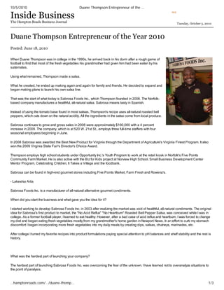 10/5/2010                                        Duane Thompson Entrepreneur of the …

Inside Business
                                                                                                                    RSS



The Hampton Roads Business Journal                                                                                        Tuesday, October 5, 2010



Duane Thompson Entrepreneur of the Year 2010
Posted: June 18, 2010

When Duane Thompson was in college in the 1990s, he arrived back in his dorm after a rough game of
football to find that most of the fresh vegetables his grandmother had given him had been eaten by his
suitemates.

Using what remained, Thompson made a salsa.

What he created, he ended up making again and again for family and friends. He decided to expand and
began making plans to launch his own salsa line.

That was the start of what today is Sabrosa Foods Inc., which Thompson founded in 2006. The Norfolk-
based company manufactures a healthful, all-natural salsa. Sabrosa means tasty in Spanish.

Instead of using the tomato base found in most salsas, Thompson's recipe uses all-natural roasted bell
peppers, which cuts down on the natural acidity. All the ingredients in the salsa come from local produce.

Sabrosa continues to grow and gross sales in 2008 were approximately $160,000 with a 4 percent
increase in 2009. The company, which is at 520 W. 21st St., employs three full-time staffers with four
seasonal employees beginning in June.

In 2008 Sabrosa was awarded the Best New Product for Virginia through the Department of Agriculture's Virginia Finest Program. It also
won the 2009 Virginia State Fair's Director's Choice Award.

Thompson employs high school students under Opportunity Inc.'s Youth Program to work at the retail kiosk in Norfolk's Five Points
Community Farm Market. He is also active with the Biz for Kids project at Norview High School, Small Business Development Center
Mentor Program, Celebrating Children, It Takes a Village and the foodbank.

Sabrosa can be found in high-end gourmet stores including Five Points Market, Farm Fresh and Rowena's.

- Lakeshia Artis

Sabrosa Foods Inc. is a manufacturer of all-natural alternative gourmet condiments.

When did you start the business and what gave you the idea for it?

I started working to develop Sabrosa Foods Inc. in 2003 after realizing the market was void of healthful, all-natural condiments. The original
idea for Sabrosa's first product to market, the "No Acid Reflux" "No Heartburn" Roasted Bell Pepper Salsa, was conceived while I was in
college. As a former football player, I learned to eat healthy. However, after a bad case of acid reflux and heartburn, I was forced to change
my diet and began eating fresh vegetables mostly from my grandmother's home garden in Newport News. In an effort to curb my stomach
discomfort I began incorporating more fresh vegetables into my daily meals by creating dips, salsas, chutneys, marinades, etc.

After college I turned my favorite recipes into product formulations paying special attention to pH balances and shelf stability and the rest is
history.




What was the hardest part of launching your company?

The hardest part of launching Sabrosa Foods Inc. was overcoming the fear of the unknown. I have learned not to overanalyze situations to
the point of paralysis.



…hamptonroads.com/…/duane-thomp…                                                                                                               1/3
 