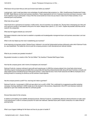 10/5/2010                                        Duane Thompson Entrepreneur of the …


What lesson did you learn that you wish you'd known back before you started?

Looking back, I wish I could have taken more advantage of small business help programs (i.e., SBA, Small Business Development Center,
SCORE, Retail Alliance and the local business chambers). These organizations are rich in business know-how and keys to success. I often
found myself too busy to participate in many of the free social events but I know now you have to make time for these activities. It is an
essential part to any business.

What risks did you take?

I have found risk is synonymous to business. In other words, not to do business is to not take risk. The key here is leveraging your risks and
not to grow too quickly or over-extend to the point of no return. Always have a plan B, C, D, E and F. Explore all possible outcomes and be
ready for the unexpected.

What was the biggest obstacle you overcame?

My biggest obstacle to date has been to establish a reputable and knowledgeable management team and business associates I can trust
and know.

What or who has helped you the most in establishing your business?

In the beginning my business partner, Rodney Eason, believed in me and the fundamental business philosophy under which Sabrosa Foods
Inc. was established. This fueled the drive to push the company products in both international and national markets.




What do you consider your greatest innovation?

My greatest innovation is creation of the "No Acid Reflux" "No Heartburn" Roasted Bell Pepper Salsa.




How has the company grown, both in terms of employees and revenues?

Sabrosa Foods Inc. revenue continues to grow with each passing year. In 2008 the company entered into a local high school annual
internship program employing approximately three young adults and teaching entrepreneurial skills along with basic business concepts and
value-added product manufacturing from fresh-grown produce. Today Sabrosa has a host of both seasonal and fulltime employees and is
looking forward to increasing its workforce as the business model expands.




Has the company earned a profit? If so, how long did it take to get there?

Sabrosa Foods Inc. incorporated in 2006 and was able to turn a profit in 2008. This is attributed to an aggressive guerrilla marketing
campaign. Earnings stabilized in 2009 mostly due to the downturn in the economy. Adjustments in the 2010 core business model are
expected to open new markets and allow for continued growth.




Discuss future plans for the company.

In addition to formulating more healthful, all-natural products, Sabrosa Foods Inc. is establishing alliances with local farmers to build a year-
round greenhouse in order to increase production for base raw materials. Extended future plans include construction of a state-of-the-art
packing facility.




What is your biggest challenge for the future and how do you plan to handle it?



…hamptonroads.com/…/duane-thomp…                                                                                                              2/3
 