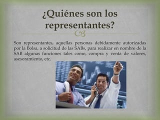 
Son representantes, aquellas personas debidamente autorizadas
por la Bolsa, a solicitud de las SABs, para realizar en nombre de la
SAB algunas funciones tales como, compra y venta de valores,
asesoramiento, etc.
¿Quiénes son los
representantes?
 