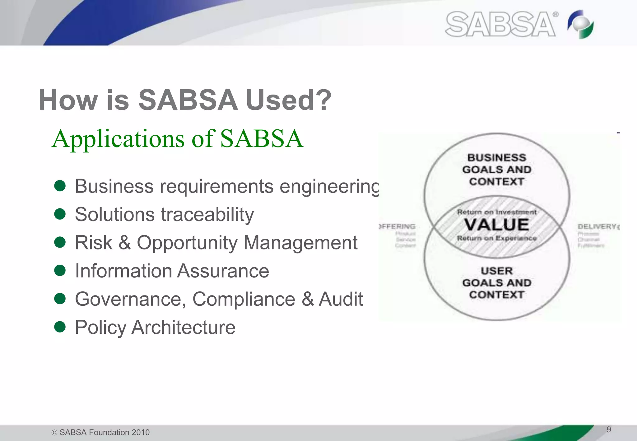  SABSA Foundation 2010 9
How is SABSA Used?
 Business requirements engineering
 Solutions traceability
 Risk & Opportunity Management
 Information Assurance
 Governance, Compliance & Audit
 Policy Architecture
Applications of SABSA
 