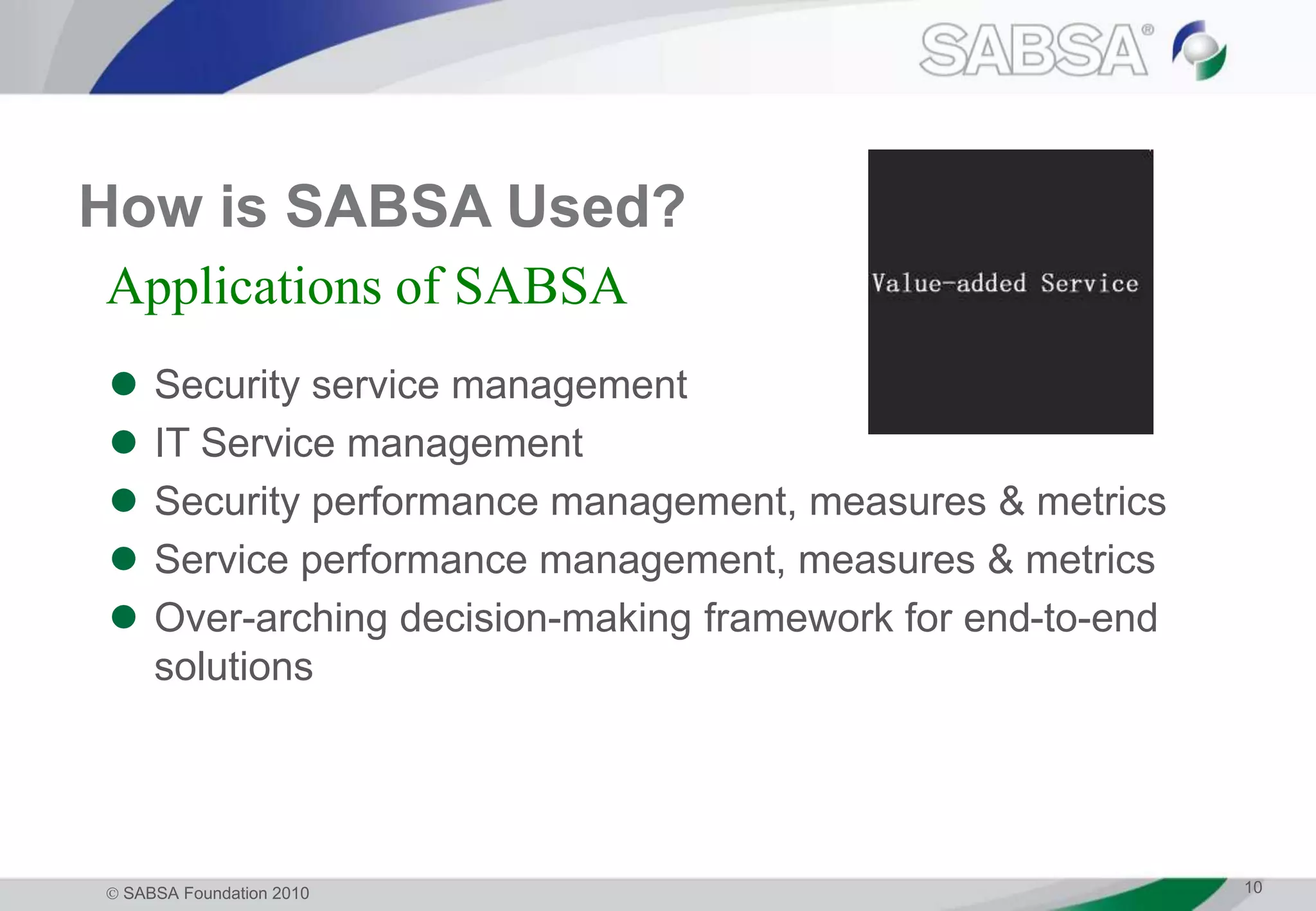  SABSA Foundation 2010 10
How is SABSA Used?
 Security service management
 IT Service management
 Security performance management, measures & metrics
 Service performance management, measures & metrics
 Over-arching decision-making framework for end-to-end
solutions
Applications of SABSA
 