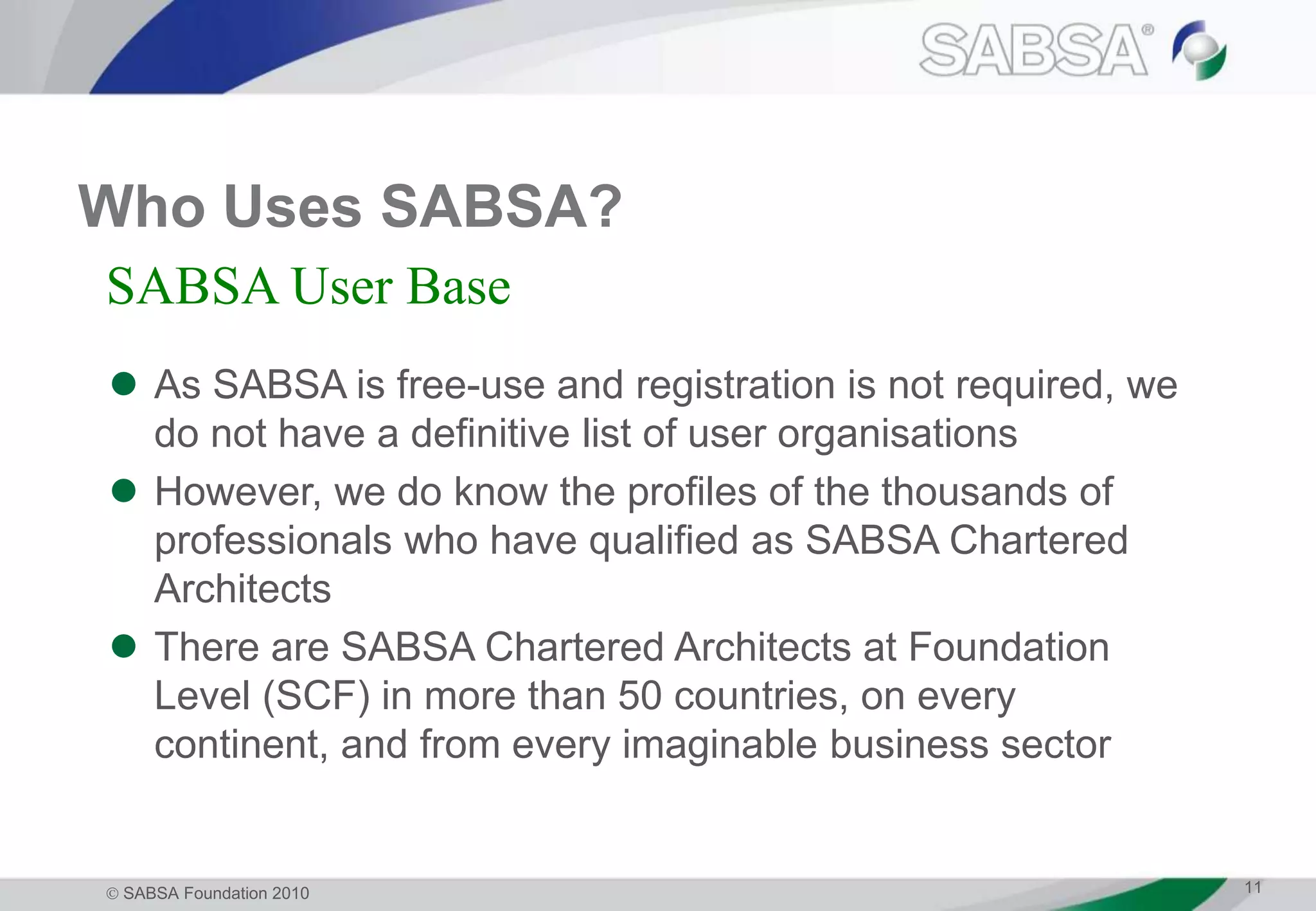  SABSA Foundation 2010 11
Who Uses SABSA?
 As SABSA is free-use and registration is not required, we
do not have a definitive list of user organisations
 However, we do know the profiles of the thousands of
professionals who have qualified as SABSA Chartered
Architects
 There are SABSA Chartered Architects at Foundation
Level (SCF) in more than 50 countries, on every
continent, and from every imaginable business sector
SABSA User Base
 