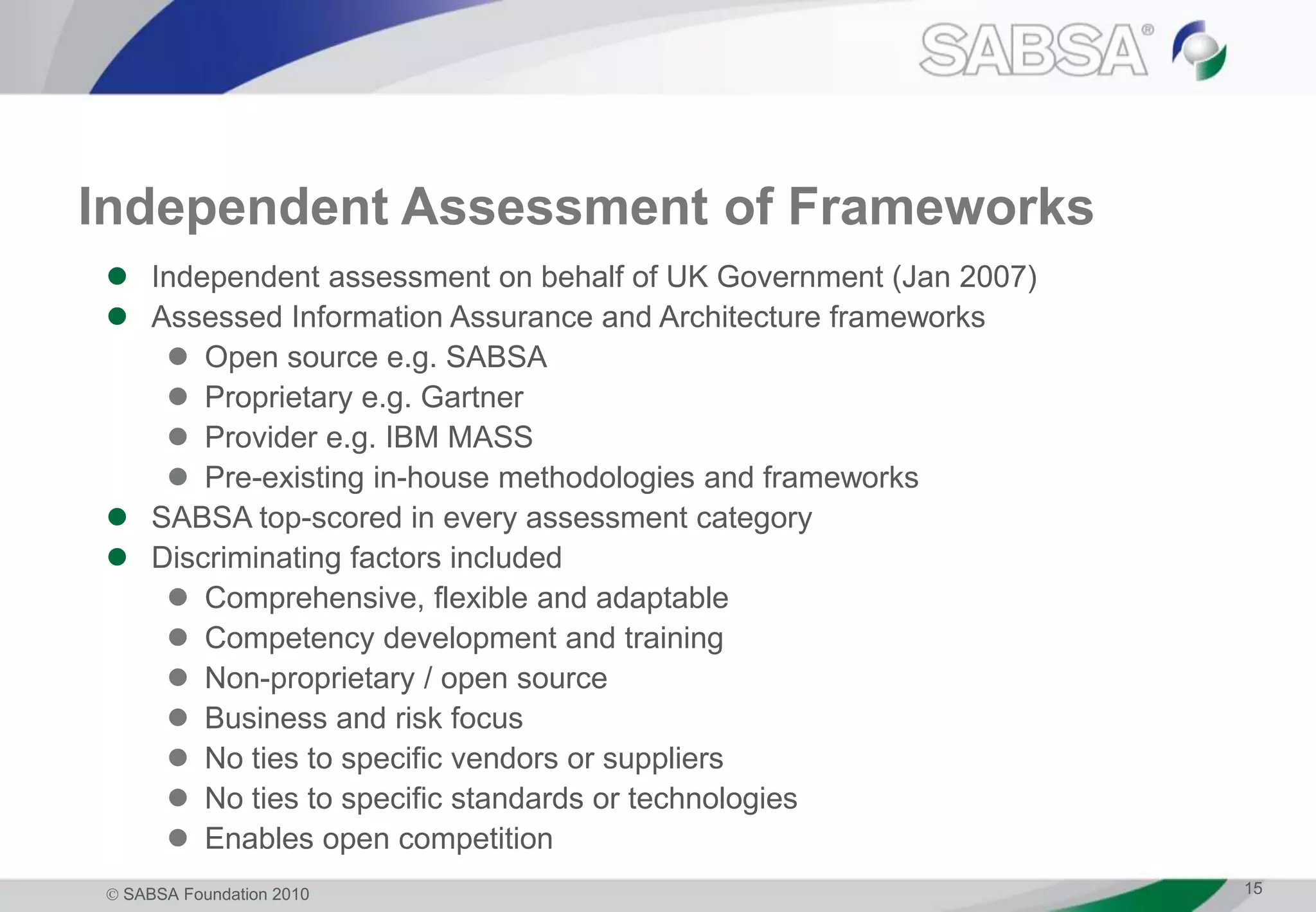  SABSA Foundation 2010 15
Independent Assessment of Frameworks
 Independent assessment on behalf of UK Government (Jan 2007)
 Assessed Information Assurance and Architecture frameworks
 Open source e.g. SABSA
 Proprietary e.g. Gartner
 Provider e.g. IBM MASS
 Pre-existing in-house methodologies and frameworks
 SABSA top-scored in every assessment category
 Discriminating factors included
 Comprehensive, flexible and adaptable
 Competency development and training
 Non-proprietary / open source
 Business and risk focus
 No ties to specific vendors or suppliers
 No ties to specific standards or technologies
 Enables open competition
 