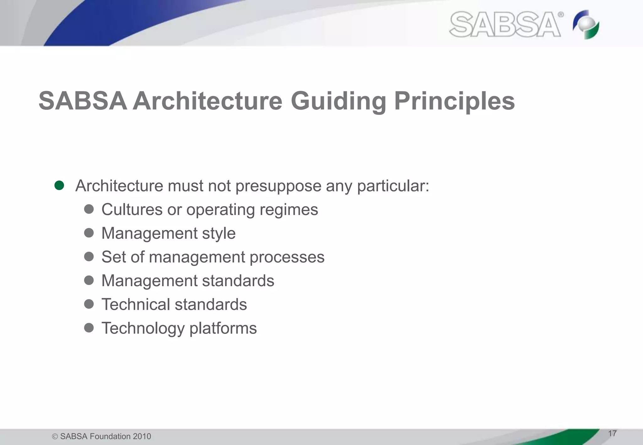  SABSA Foundation 2010 17
SABSA Architecture Guiding Principles
 Architecture must not presuppose any particular:
 Cultures or operating regimes
 Management style
 Set of management processes
 Management standards
 Technical standards
 Technology platforms
 