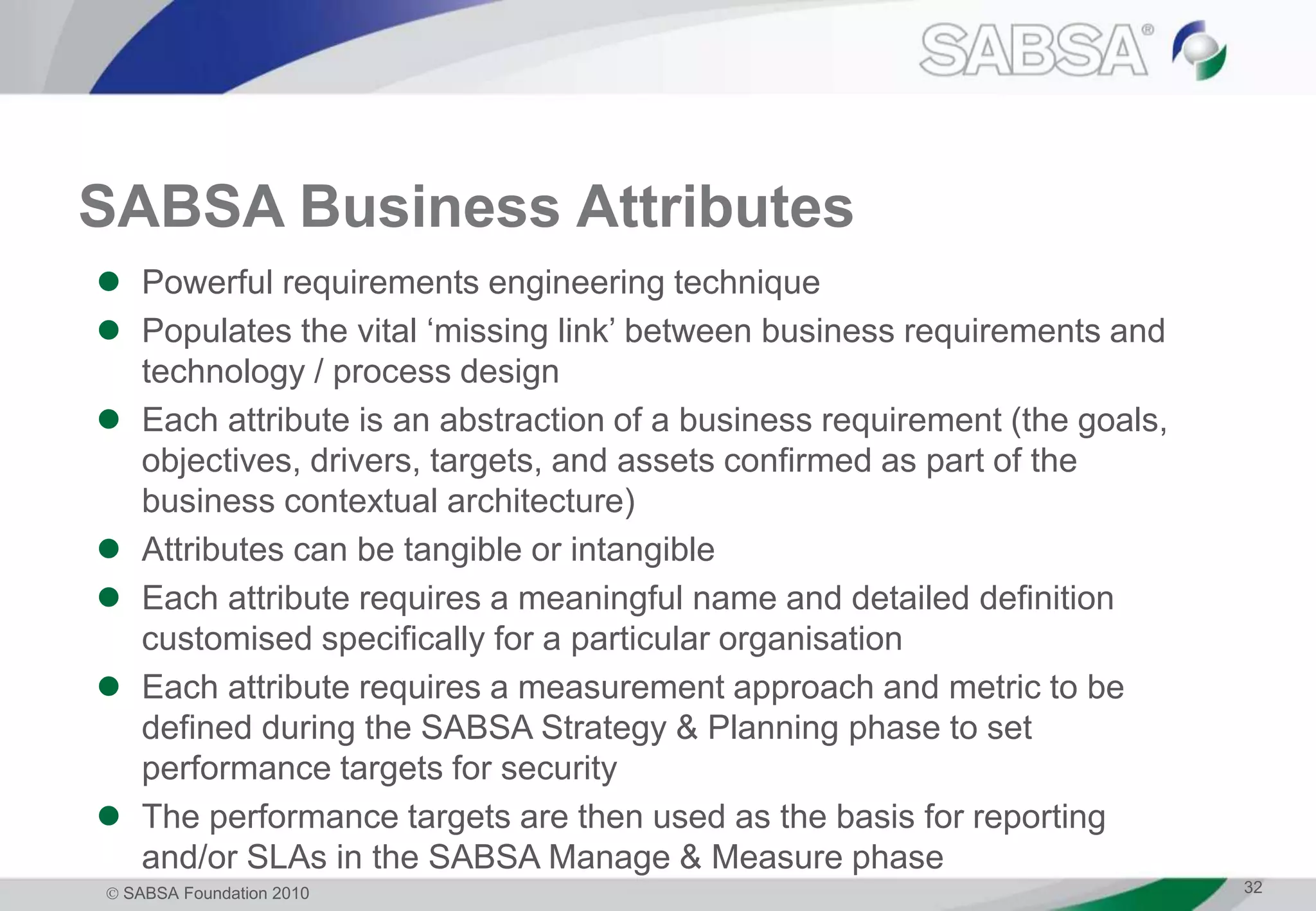  SABSA Foundation 2010 32
SABSA Business Attributes
 Powerful requirements engineering technique
 Populates the vital ‘missing link’ between business requirements and
technology / process design
 Each attribute is an abstraction of a business requirement (the goals,
objectives, drivers, targets, and assets confirmed as part of the
business contextual architecture)
 Attributes can be tangible or intangible
 Each attribute requires a meaningful name and detailed definition
customised specifically for a particular organisation
 Each attribute requires a measurement approach and metric to be
defined during the SABSA Strategy & Planning phase to set
performance targets for security
 The performance targets are then used as the basis for reporting
and/or SLAs in the SABSA Manage & Measure phase
 