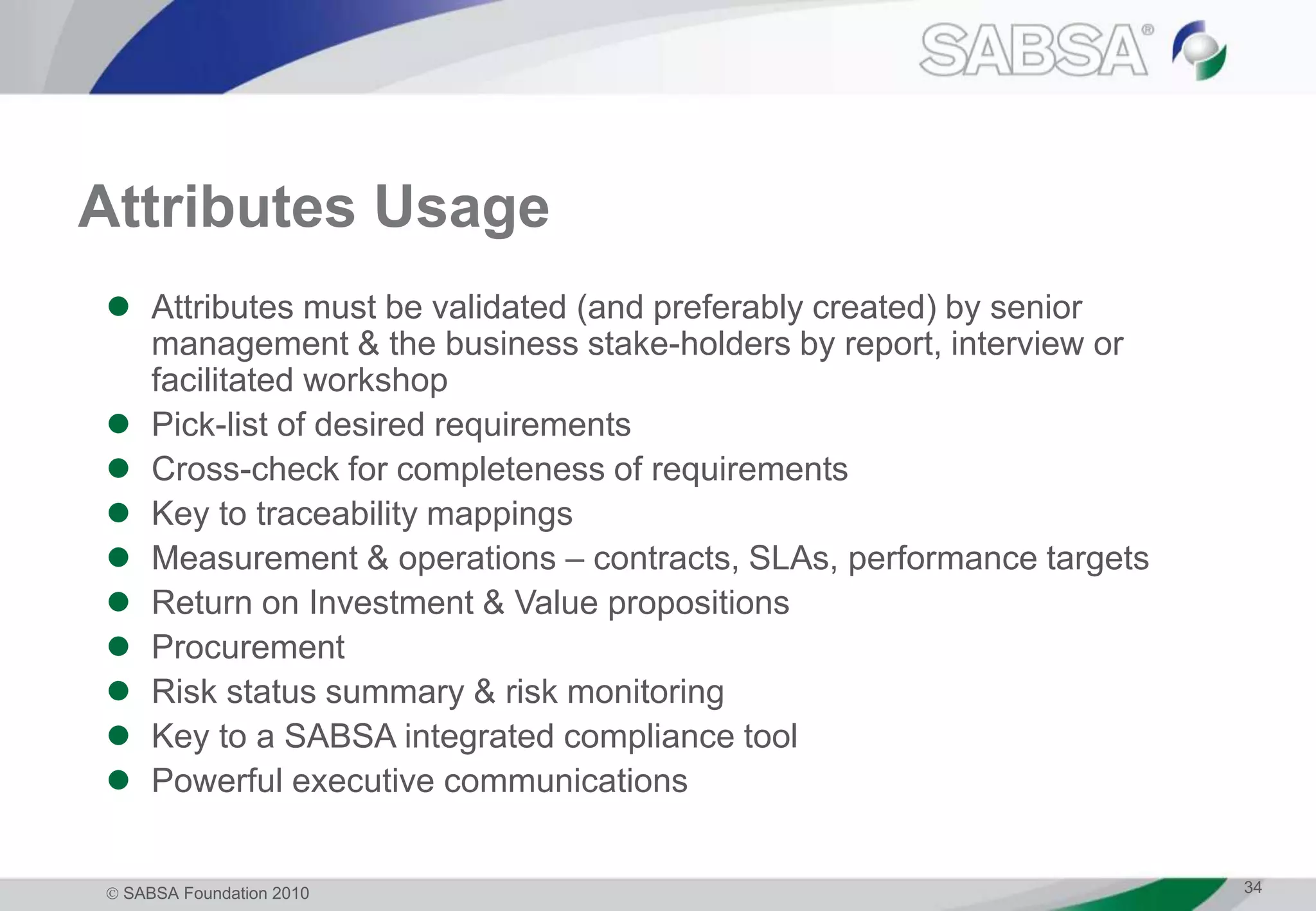  SABSA Foundation 2010 34
Attributes Usage
 Attributes must be validated (and preferably created) by senior
management & the business stake-holders by report, interview or
facilitated workshop
 Pick-list of desired requirements
 Cross-check for completeness of requirements
 Key to traceability mappings
 Measurement & operations – contracts, SLAs, performance targets
 Return on Investment & Value propositions
 Procurement
 Risk status summary & risk monitoring
 Key to a SABSA integrated compliance tool
 Powerful executive communications
 