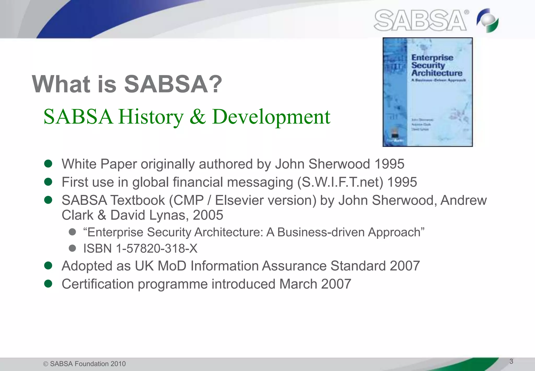  SABSA Foundation 2010 3
What is SABSA?
 White Paper originally authored by John Sherwood 1995
 First use in global financial messaging (S.W.I.F.T.net) 1995
 SABSA Textbook (CMP / Elsevier version) by John Sherwood, Andrew
Clark & David Lynas, 2005
 “Enterprise Security Architecture: A Business-driven Approach”
 ISBN 1-57820-318-X
 Adopted as UK MoD Information Assurance Standard 2007
 Certification programme introduced March 2007
SABSA History & Development
 