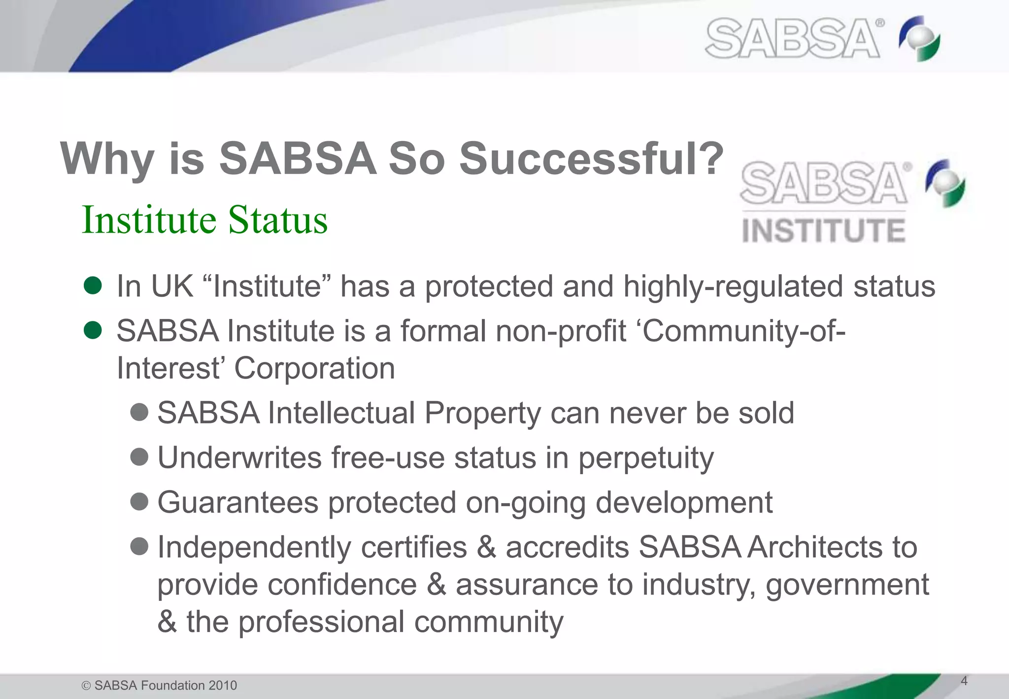  SABSA Foundation 2010 4
Why is SABSA So Successful?
 In UK “Institute” has a protected and highly-regulated status
 SABSA Institute is a formal non-profit ‘Community-of-
Interest’ Corporation
 SABSA Intellectual Property can never be sold
 Underwrites free-use status in perpetuity
 Guarantees protected on-going development
 Independently certifies & accredits SABSA Architects to
provide confidence & assurance to industry, government
& the professional community
Institute Status
 