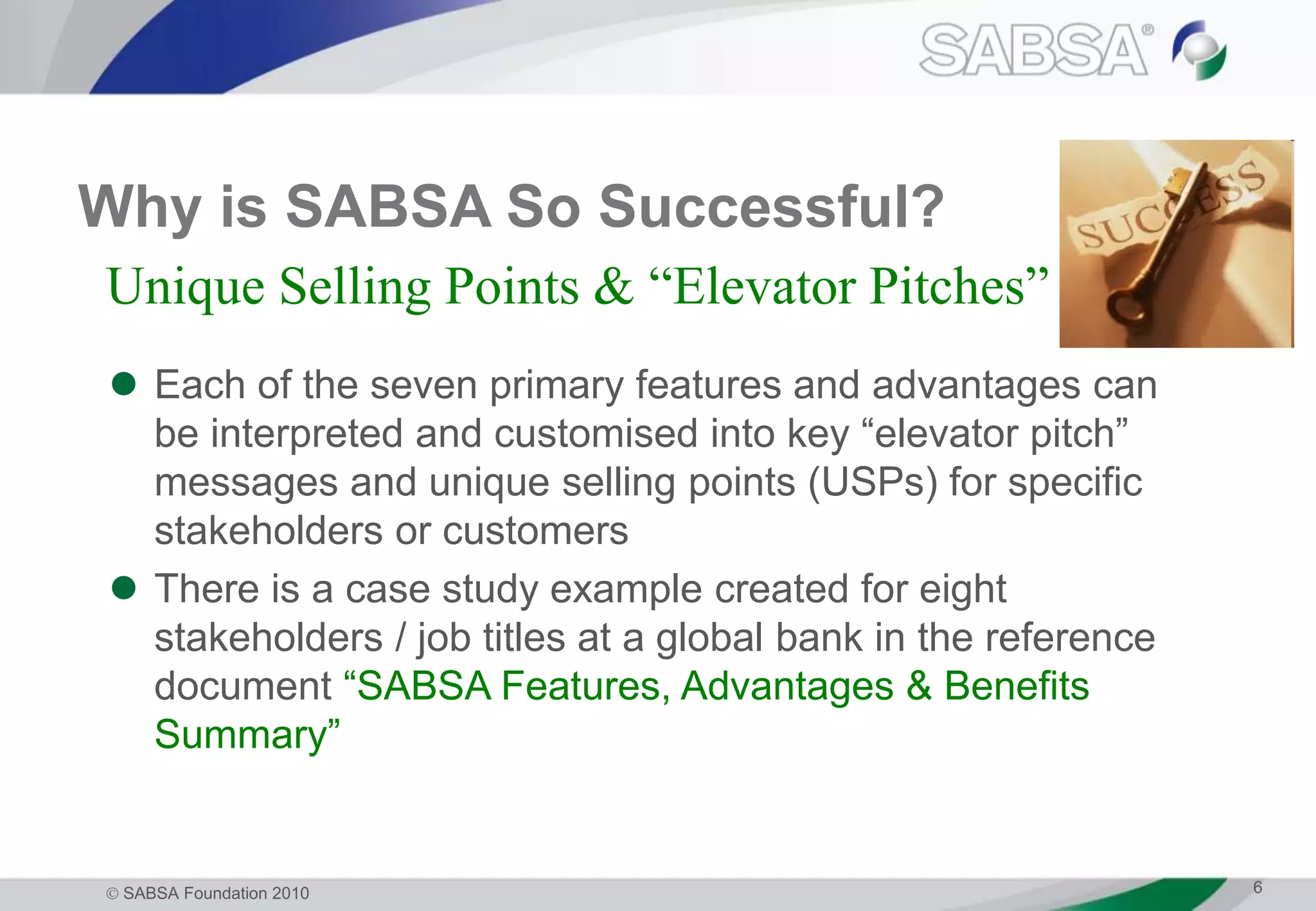  SABSA Foundation 2010 6
Why is SABSA So Successful?
 Each of the seven primary features and advantages can
be interpreted and customised into key “elevator pitch”
messages and unique selling points (USPs) for specific
stakeholders or customers
 There is a case study example created for eight
stakeholders / job titles at a global bank in the reference
document “SABSA Features, Advantages & Benefits
Summary”
Unique Selling Points & “Elevator Pitches”
 