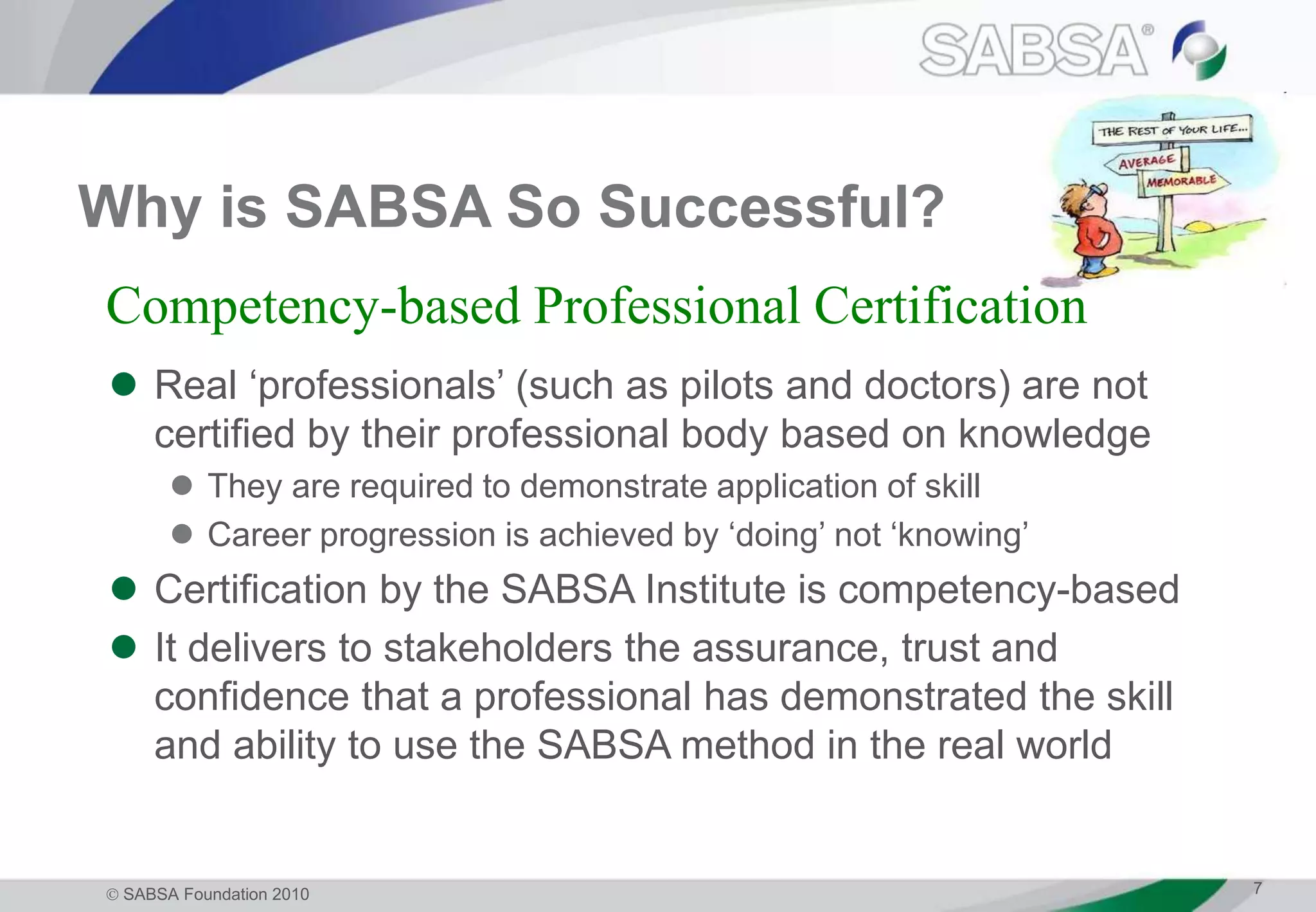  SABSA Foundation 2010 7
Why is SABSA So Successful?
 Real ‘professionals’ (such as pilots and doctors) are not
certified by their professional body based on knowledge
 They are required to demonstrate application of skill
 Career progression is achieved by ‘doing’ not ‘knowing’
 Certification by the SABSA Institute is competency-based
 It delivers to stakeholders the assurance, trust and
confidence that a professional has demonstrated the skill
and ability to use the SABSA method in the real world
Competency-based Professional Certification
 