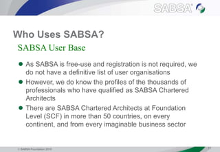  SABSA Foundation 2010 11
Who Uses SABSA?
 As SABSA is free-use and registration is not required, we
do not have a definitive list of user organisations
 However, we do know the profiles of the thousands of
professionals who have qualified as SABSA Chartered
Architects
 There are SABSA Chartered Architects at Foundation
Level (SCF) in more than 50 countries, on every
continent, and from every imaginable business sector
SABSA User Base
 