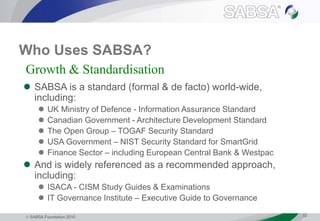  SABSA Foundation 2010 12
Who Uses SABSA?
 SABSA is a standard (formal & de facto) world-wide,
including:
 UK Ministry of Defence - Information Assurance Standard
 Canadian Government - Architecture Development Standard
 The Open Group – TOGAF Security Standard
 USA Government – NIST Security Standard for SmartGrid
 Finance Sector – including European Central Bank & Westpac
 And is widely referenced as a recommended approach,
including:
 ISACA - CISM Study Guides & Examinations
 IT Governance Institute – Executive Guide to Governance
Growth & Standardisation
 