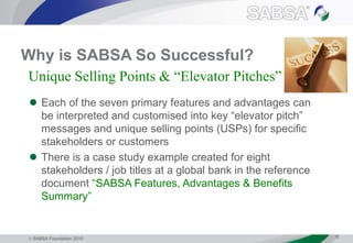  SABSA Foundation 2010 6
Why is SABSA So Successful?
 Each of the seven primary features and advantages can
be interpreted and customised into key “elevator pitch”
messages and unique selling points (USPs) for specific
stakeholders or customers
 There is a case study example created for eight
stakeholders / job titles at a global bank in the reference
document “SABSA Features, Advantages & Benefits
Summary”
Unique Selling Points & “Elevator Pitches”
 