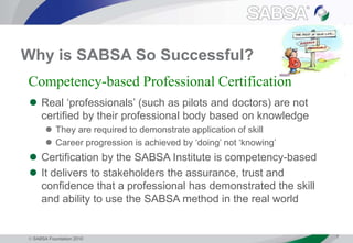  SABSA Foundation 2010 7
Why is SABSA So Successful?
 Real ‘professionals’ (such as pilots and doctors) are not
certified by their professional body based on knowledge
 They are required to demonstrate application of skill
 Career progression is achieved by ‘doing’ not ‘knowing’
 Certification by the SABSA Institute is competency-based
 It delivers to stakeholders the assurance, trust and
confidence that a professional has demonstrated the skill
and ability to use the SABSA method in the real world
Competency-based Professional Certification
 