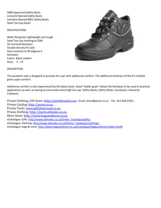 SABS Approved Safety Boots
Lemaitre Nomad Safety Boots
Lemaitre Nomad 8001 Safety Boots
Steel Toe Cap Gents
SPECIFICATIONS
Wide fitting last; lightweight and tough
Steel Toe Cap resisting to 200J
Oil and Acid Resistant
Double Density PU Sole
Heat resistant to 90 degrees C
Antistatic
Colors: Black Leather
Sizes: 5 - 12
DESCRIPTION
The parabolic sole is designed to provide the user with additional comfort. The additional thickness of the PU midsole
gives super comfort.
Additional comfort is also experienced by the deep cleats. Good “ladder grips” allows the footwear to be used in practical
applications as well, as having an extra wide-extra high toe cap. Safety Boots, Safety Shoes, Gumboots, Industrial
Footwear.
Promo Clothing, Gift items: http://portebrand.co.za - Email: brian@porte.co.za - Tel: 011 029 2229 -.
Promo Catalog: http://porte.co.za,
Promo Tools: www.giftshowroom.co.za,
Promo Clothing: http://porte.altitudec.co.za,
More items: http://www.bagsandmore.co.za,
eCatalogue: Gifts: http://www.altitudec.co.za/Online_Catalogue/gifts/,
eCatalogue: Clothing: http://www.altitudec.co.za/Online_Catalogue/clothing/,
eCatalogue: bags & more: http://www.bagsandmore.co.za/ecatalogue/bagsandmore/index.html#
Light Blue Golf Shirts, Sky Blue Golf Shirts, Orange Golf Shirts, Maroon Golf Shirts, Brown Golf Shirts, Cream Golf Shirts, Purple Golf Shirts, Yellow Golf Shirts, Beige Golf Shirts, Grey Golf Shirts, White Golf Shirts, Red Golf Shirts, Navy Golf Shirts, Black Golf Shirts, Khaki Golf
Shirts, Pink Golf Shirts, Blue Golf Shirts, Sportswear Clothing, Corporate Protective Clothing, Promotional Gifts, Branding And Printing, Golf Shirts, Promo Gifts, Water Bottles, Sublimation Mugs, Coffee Mug, Bottle Opener , Keyholder, Powerbank, Key Rings, Memory
Stick, Flash Drive, Note Books, Promo Gifts, Marc Jackets, Stationery Sets, Golf Shirts, T-Shirts, Promo Clothing, Embroidery Services, Drimac Jackets, Golf Shirts, T-Shirts, Conti Suit Overalls, Safety Boots, Mugs, Keyrings, Umbrellas, Bags, Note Books, Water Bottles, Cricket
Hats, Caps, Lanyards, Printing, Image Transfer On T-Shirt, Printing T-Shirt Transfer, Orange Overalls, Conti Suit Overalls, Safety Boots, Corporate Gifts, Wholesale Umbrella Supplier, Logo Embroidery, T-Shirts, Golf Shirts, Caps, Uniform Embroidery, Wholesale Golf Shirts,
Wholesale Safety Boots, 2Piece Conti Suit Overalls, Bulk Golf Shirts, White Lab Coats, Uniforms, Orange Overalls, Grey Overalls, Workwear, PPE, Corporate Clothing, Promotional Clothes, Cricket Hats Wholesale, Plain Cricket Hats, Green Cricket Hats, Workwear Uniforms,
Laboratory Uniform, Rain Coats, White Overalls, Reflective Vests, Drimac Jackets, Ladies Canteen Overalls, Green Cricket Hats, White Lab, Royal Blue 2Piece ConC Suit Overalls, Panel Caps, Gumboots, Safety Footwear, Industrial Boots, Medical Uniforms, Golf shirts
Wholesale, Lab Coats, Uniforms, T-Shirts, Safety Boots, Black Cricket Hats, White Cricket Hats, Grey Cricket Hats, Red Cricket Hats, Orange Cricket Hats, Green Cricket Hats, Khaki Cricket Hats, Maroon Golf Shirts, Purple Cricket Hats, Yellow Golf Shirts. Pink Cricket Hats,
Blue Cricket Hats, Emerald Cricket Hats, Royal Cricket Hats, Navy Cricket Hats, Bottle Green Cricket Hats, Emerald Green Golf Shirts, Laboratory Coat, Medical Scrub Suit, Laboratory White Coat, Nursing Uniforms, Women's Lab Coats, Ladies Lab Coats, & Discount Medical
Uniforms, Student White Lab Coats, Children Lab Coats, Kids Lab Coat, Lab Coat, Half Length Pharmacy Dispensing Coat, Student Lab Coat, Kids White Lab Coats, Gumboots, Ladies Industrial Safety Boots, Work Shoes and Safety Boots combine locally manufactured
industrial SABS safety boots and imported safety boots that include Profit Safety Boots, Ladies Sisi Safety Boots, GATZ Parabellum Shoes, Caterpillar Safety Boots, Ladies Safety Boots, Rebel Safety Boots, Bata Industrials Safety Boots, Euro Safety Boots, Bickz Safety Boots,
Frams Safety Boots, Crocs Safety Boots, Bell Safety Boots, Jonsson Safety Boots, Jim Green Safety Boots, Dot Safety Boots, Wayne Gumboots, Claw Boots, DeWalt Safety Boots, Bella Safety Boots, Lemaitre Safety Boots, Bronx Safety Boots, Fuel Safety Boots, Hi-Tec Safety
Boots, Bova Safety Boots, Agriculture Safety Boots, Mining Safety Boots, Welding Safety Boots, Civil Engineering Safety Boots, Construction Safety Boots, Safety Boots Manufacturing Safety Boots, Cold Storage Safety Boots, Electrical Safety Boots, Municipal, Automotive
Safety Boots, Kitchen Work Shoes, Restaurant Shoes, kitchen Boots, Safety Boots, Service Shoes, Security Footwear, Combat Boots, Tactical Safety Boots, Uniform Shoe, Tactical, Security & Uniform Footwear, Agricultural Safety Boots Construction Site Safety Shoes,
Inkunzi Boots, Cheap Safety Footwear, Profit Footwear, Bova Footwear, Frams Footwear, Lemaitre Footwear, Industrial Footwear Is A Leading Supplier Of Men's & Women's Safety Boots, Safety Shoes, Chrome Leather Gloves, Pig Leather Gloves, Winter Reflective
Jackets, Winter Jackets, Cotton Gloves, Pig Skin Gloves, Eye Goggles, Safety Eye Wear, Eye Protection, Safety Spectacles, Ear Plugs, Ear Muffs, Head Protection, Hearing Protection, T-Shirts, Caps, Beanies, Surgical Gloves, Reflective vest with zip & I.D pocket, Disposable
coveralls, Gumboots, Security Boots, Acid Resistant Lab Coats, Acid Resistant Overalls, Corporate Uniforms, Reflective Vests, Reflective Bibs, Reflective Jackets, Reflective Navy Blue Bunny Jacket, Bunny Jackets, Freezer Jackets, Winter Jackets, Reflective Jackets, Reflective
Bibs, Reflective Vests, Orange Bunny Jackets, Freezer Wear, Lab Coats, Dust Coats, Workwear, Safety Wear, Reflective Vests, Reflective Jackets, Ladies Canteen Overalls, Orange Conti Suits, FFP1 Dust Mask, FFP2 Dust Mask, Safety Boots, Safety Footwear, Work Uniforms,
Hand Protection Gear, Ear Protection Gear, Face Protection Gear, and Respiratory Protection Gear, Gumboots, Safety Boots, Safety Shoes, Acid Resistant Overalls, Flame Retardant Overalls, Safety Googles, Lab Coats, Dust Coats, Dust Masks, Respirators Reflective
Waistcoat, Reflective Bibs, Reflective Jackets, Reflective Vests, Safety Vests, Safety Jackets, Safety Bibs, Emerald Green Ladies Canteen Overalls, Bottle Green Ladies Canteen Overalls, Fern Green Ladies Canteen Overalls, Royal Blue Ladies Canteen Overalls, Burgundy
Ladies Canteen Overalls, Light Blue Ladies Canteen Overalls, Sky Blue Ladies Canteen Overalls, Orange Ladies Canteen Overalls, Maroon Ladies Canteen Overalls, Brown Ladies Canteen Overalls, Cream Ladies Canteen Overalls, Purple Ladies Canteen Overalls, Yellow
Ladies Canteen Overalls, Beige Ladies Canteen Overalls, Grey Ladies Canteen Overalls, White Ladies Canteen Overalls, Red Ladies Canteen Overalls, Navy Ladies Canteen Overalls, Black Ladies Canteen Overalls, Khaki Ladies Canteen Overalls, Pink Ladies Canteen Overalls,
Blue Ladies Canteen Overalls, Golf Shirts: www.porte.co.za - Email: brian@porte.co.za - Tel: 011 029 2229 - Assorted T-Shirts, Golf Shirts, Promo Gifts, Safety Clothing, Assorted T-Shirts, Emerald Green T-Shirt, Bottle Green T-Shirt, Fern Green T-Shirt, Royal Blue T-Shirt,
Burgundy T-Shirt, Light Blue T-Shirt, Sky Blue T-Shirt, Orange T-Shirt, Maroon T-Shirt, Brown T-Shirt, Cream T-Shirt, Purple T-Shirt, Yellow T-Shirt, Beige T-Shirt, Grey T-Shirt, White T-Shirt, Red T-Shirt, Navy T-Shirt, Black T-Shirt, Khaki T-Shirt, Pink T-Shirt, Blue T-Shirt, tomy
takkies, Bova Safety Boots, Conti Suit Overalls, Chrome Leather Gloves, Gumboots, Dust Coats, Cricket Hats, Keyrings, Branding, Embroidery to your detailed request. Whether you're advertising or promoting your brand or business, we can produce eye catching, high
quality that's sure to draw attention!!!, Affordable Golf Shirts, Plain T-Shirts, Embroidery Services: www.porte.co.za - Email: brian@porte.co.za - Tel: 011 029 2229 - Plain Golf Shirts, T-Shirts, Cricket Hats, PromoConal GiHs, PromoConal Clothing, Promo GiHs, Branding
Services, Leisure Wear, Sportswear, Safety Clothing, Safety Boots, T-Shirts, Golf Shirts, White Lab Coats, Embroidery Services, Uniform Manufacturing, Barron Clothing, Safety Boots, Wizard Collective Clothing, Promotional Gifts , Promotional Gifts Wholesale Suppliers
,Work Clothing, Corporate Clothing, Corporate Gifts, Promotional Gifts, Conti Suit Overalls, Bugs, Keyrings, Gift Bags: http://portebrand.co.za; http://www.porte.co.za; http://promogifts.co.za; www.giftshowroom.co.za; http://porte.altitudec.co.za ,www.porte.co.za -
Email: brian@porte.co.za– Cricket Hats, Bush Hats, Ranger Hats, Bucket Hats, Baseball Caps, Hard Hat, Helmets, Pink Hard Hat, UV 50+ Side Mesh Talson Bucket Hat, Classic Trucker Cap Half Mesh Hat, cricket hat wide brim, Red Cotton Wide Brim Umpire Cricket Hat Sun
Shade Sports, Safari Wide Brim Cricket Hat Yellow, Emerald Green Cricket Hats, Bottle Green Cricket Hats, Fern Green Cricket Hats, Royal Blue Cricket Hats, Burgundy Cricket Hats, Light Blue Cricket Hats, Sky Blue Cricket Hats, Orange Cricket Hats, Maroon Cricket Hats,
 