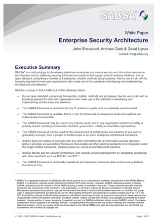 © 1995 – 2009 SABSA Limited | info@sabsa.org Page 1 of 25
White Paper
Enterprise Security Architecture
John Sherwood, Andrew Clark & David Lynas
Contact: info@sabsa.org
Executive Summary
SABSA®
is a methodology for developing risk-driven enterprise information security and information assurance
architectures and for delivering security infrastructure solutions that support critical business initiatives. It is an
open standard, comprising a number of frameworks, models, methods and processes, free for use by all, with no
licensing required for end-user organisations who make use of the standard in developing and implementing
architectures and solutions1
.
SABSA is unique in that it fulfils ALL of the following criteria:
• It is an open standard, comprising frameworks, models, methods and processes, free for use by all, with no
licensing required for end-user organisations who make use of the standard in developing and
implementing architectures and solutions;
• The SABSA framework is not related to any IT solutions supplier and is completely vendor-neutral,
• The SABSA framework is scalable, that is, it can be introduced in subsequent areas and systems and
implemented incrementally,
• The SABSA framework may be used in any industry sector and in any organisation whether privately or
publicly owned, including commercial, industrial, government, military or charitable organisations;
• The SABSA framework can be used for the development of architectures and solutions at any level of
granularity of scope, from a project of limited scope to an entire enterprise architectural framework;
• SABSA does not replace or compete with any other information risk or information security standard –
rather it provides an overarching framework that enables all other existing standards to be integrated under
the single SABSA framework, enabling joined up, end-to-end architectural solutions.
• SABSA fills the gap for ‘security architecture’ and ‘security service management’ by integrating seamlessly
with other standards such as TOGAF®
and ITIL®
.
• The SABSA framework is continually maintained and developed and up-to-date versions are published
from time to time,
1
SABSA
®
is a registered trademark of SABSA Limited which governs and co-ordinates the worldwide development of the SABSA Method.
SABSA is protected by copyright and by definition is therefore NOT public domain. However, SABSA intellectual property, including
SABSA publications and the content of official SABSA training courses, is available to the public. These published copyright materials
include the key components of the framework. Any organisation, in its drive to improve its Security Architecture or Security Service
Management processes and practices, may use the framework described in these publicly available resources, on condition that proper
credit is listed and trademarks are reproduced. As with other leading frameworks considered to be publicly available (such as ITIL
®
) it is
NOT true that the contents of official training courses or publications can be appropriated by anyone and everyone for reuse, reproduction
or republication without the express permission of SABSA Limited. SABSA Limited owns SABSA, and copyright law protects the SABSA
materials. Anyone wishing to reuse, reproduce or republish any part of a SABSA publication, should contact SABSA Limited. Permission
to reproduce SABSA property is not normally withheld. All organisations should be aware that SABSA materials and methods obtained
without permission, or from any source other than those listed on the official SABSA web sites as being authorised and accredited, are
unauthorised and in breach of copyright law.
 