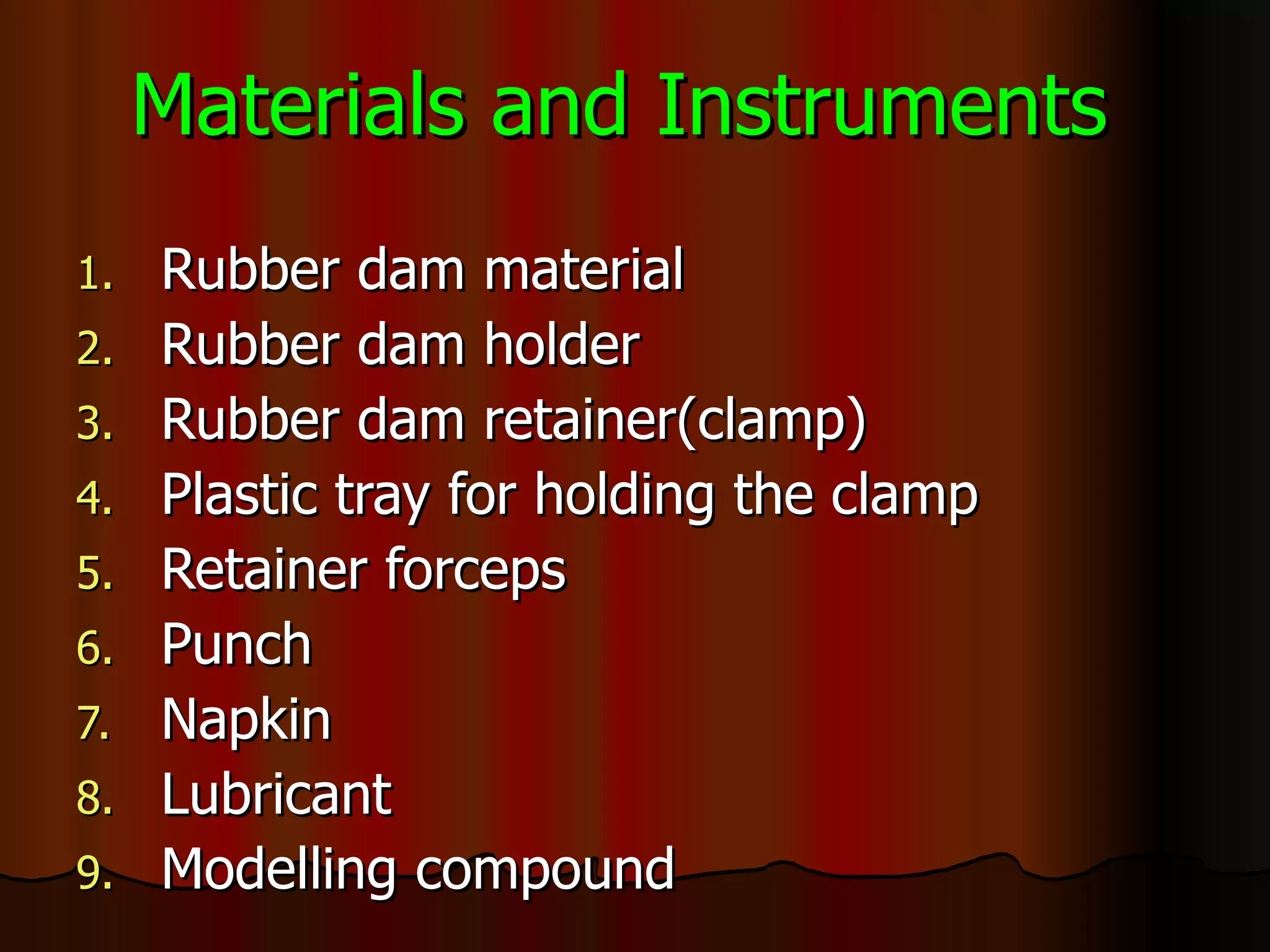 Materials and Instruments Rubber dam material Rubber dam holder Rubber dam retainer(clamp) Plastic tray for holding the clamp Retainer forceps Punch Napkin Lubricant Modelling compound 