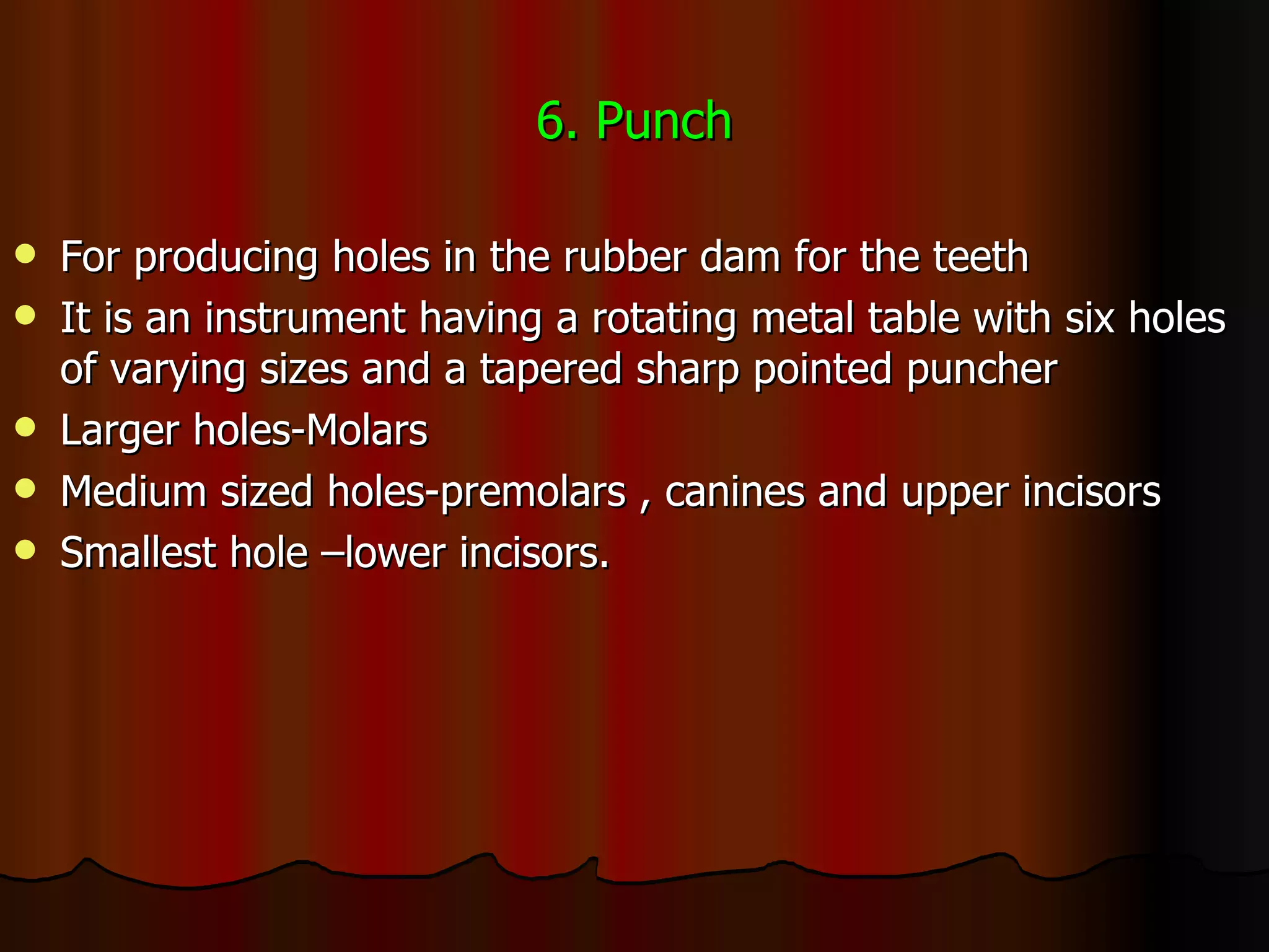 6. Punch For producing holes in the rubber dam for the teeth It is an instrument having a rotating metal table with six holes of varying sizes and a tapered sharp pointed puncher Larger holes-Molars Medium sized holes-premolars , canines and upper incisors Smallest hole –lower incisors. 