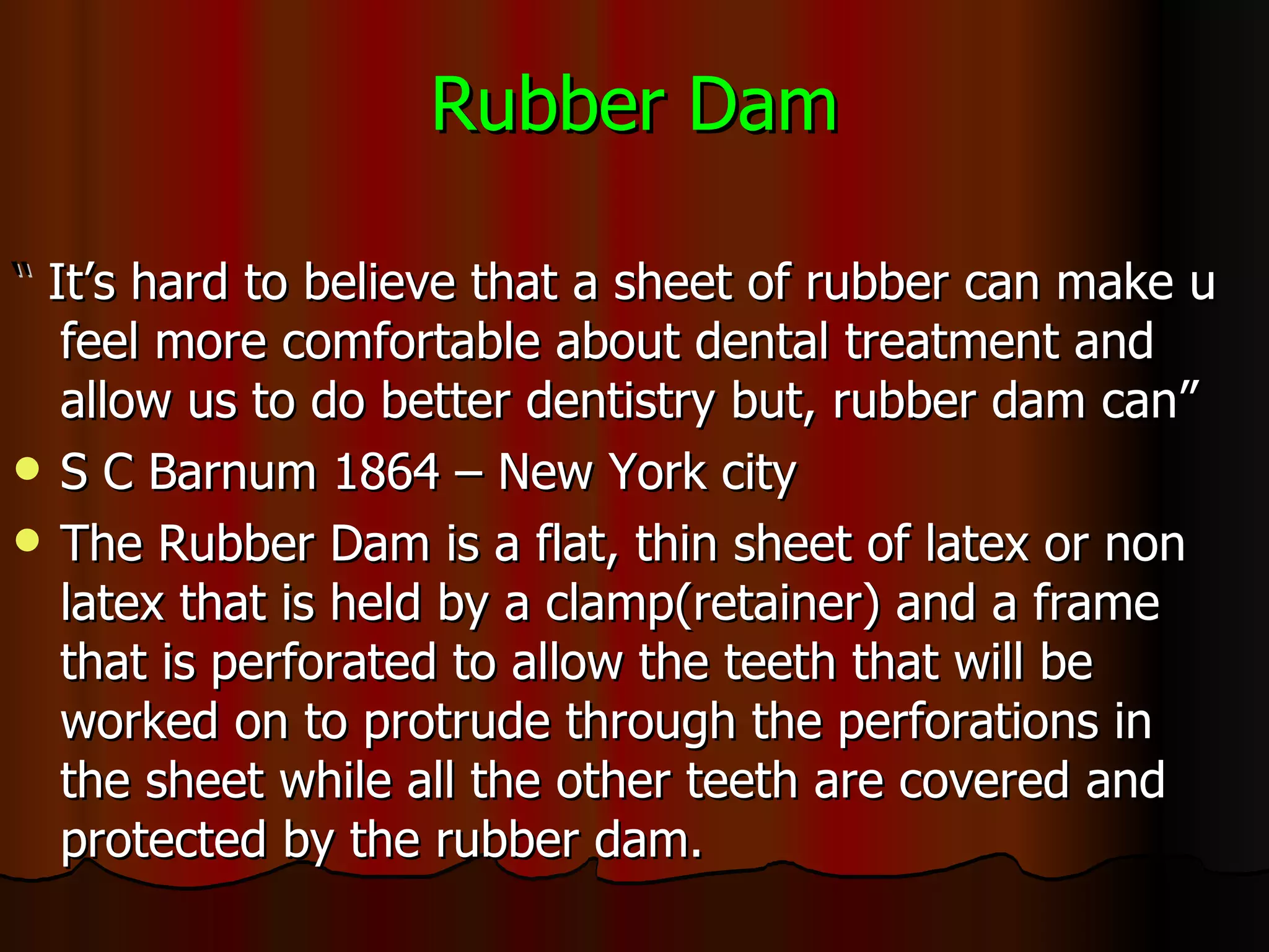 Rubber Dam “  It’s hard to believe that a sheet of rubber can make u feel more comfortable about dental treatment and allow us to do better dentistry but, rubber dam can”  S C Barnum 1864 – New York city The Rubber Dam is a flat, thin sheet of latex or non latex that is held by a clamp(retainer) and a frame that is perforated to allow the teeth that will be worked on to protrude through the perforations in the sheet while all the other teeth are covered and protected by the rubber dam. 