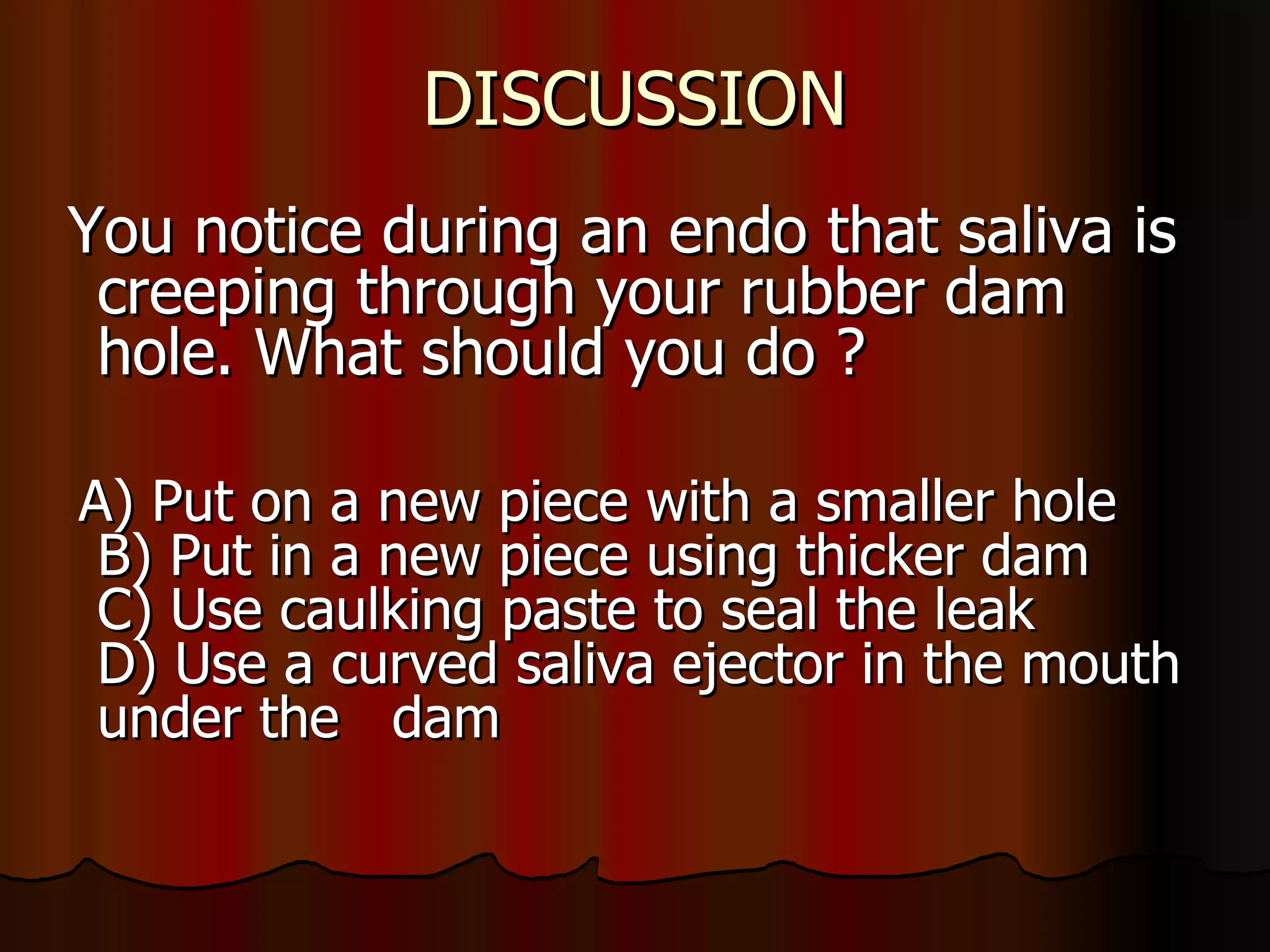DISCUSSION You notice during an endo that saliva is creeping through your rubber dam hole. What should you do ? A) Put on a new piece with a smaller hole B) Put in a new piece using thicker dam C) Use caulking paste to seal the leak D) Use a curved saliva ejector in the mouth  under the  dam  